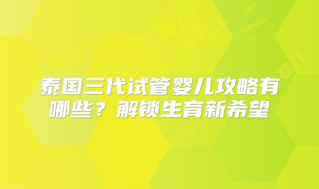 泰国三代试管婴儿攻略有哪些?解锁生育新希望