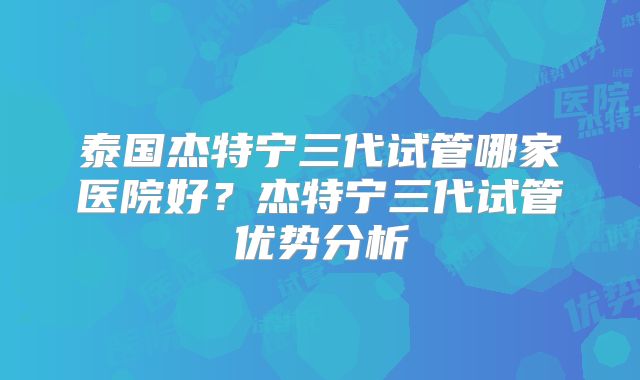 泰国杰特宁三代试管哪家医院好？杰特宁三代试管优势分析