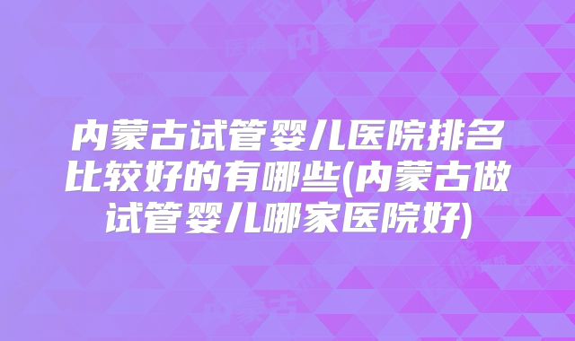 内蒙古试管婴儿医院排名比较好的有哪些(内蒙古做试管婴儿哪家医院好)