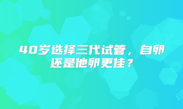 40岁选择三代试管，自卵还是他卵更佳？