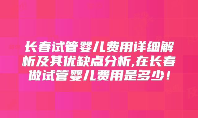 长春试管婴儿费用详细解析及其优缺点分析,在长春做试管婴儿费用是多少！
