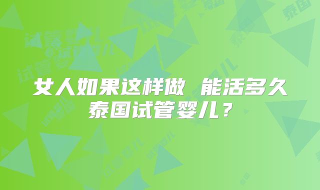 女人如果这样做 能活多久泰国试管婴儿？