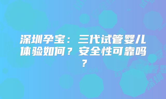 深圳孕宝:三代试管婴儿体验如何?安全性可靠吗?
