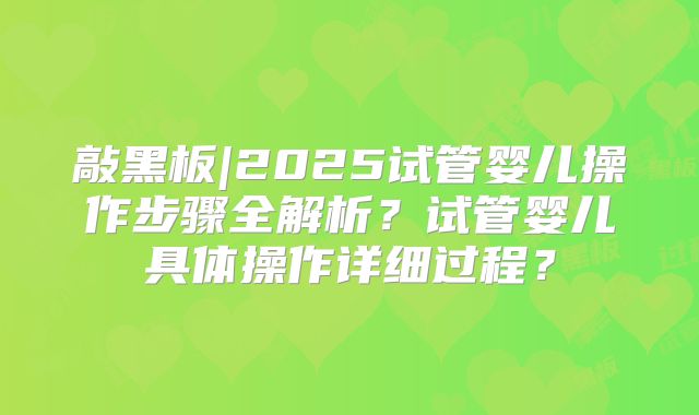 敲黑板|2025试管婴儿操作步骤全解析？试管婴儿具体操作详细过程？