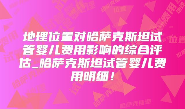 地理位置对哈萨克斯坦试管婴儿费用影响的综合评估_哈萨克斯坦试管婴儿费用明细！