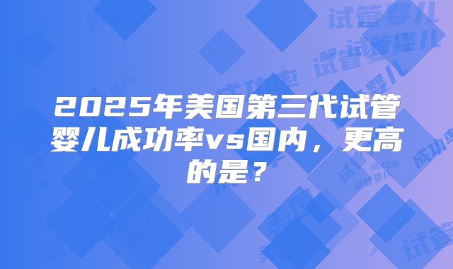 2025年美国第三代试管婴儿成功率vs国内，更高的是？