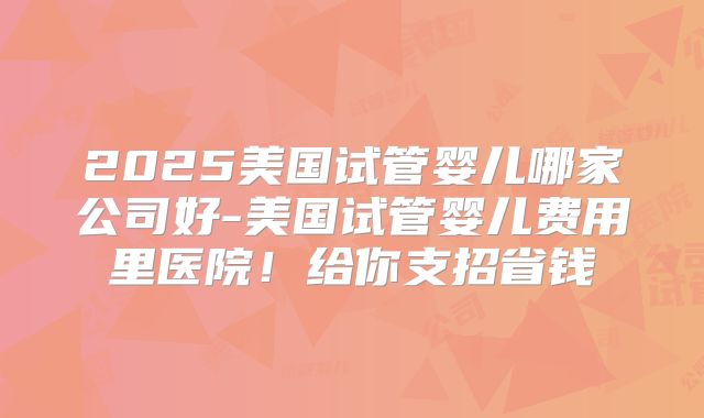 2025美国试管婴儿哪家公司好-美国试管婴儿费用里医院！给你支招省钱