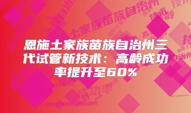 恩施土家族苗族自治州三代试管新技术：高龄成功率提升至60%