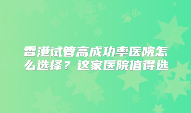 香港试管高成功率医院怎么选择？这家医院值得选