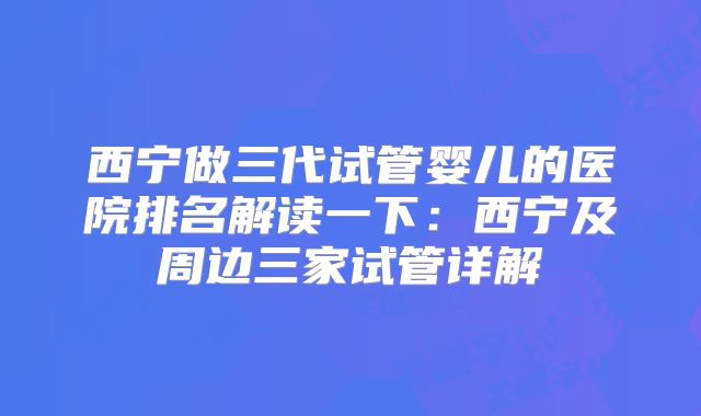 西宁做三代试管婴儿的医院排名解读一下：西宁及周边三家试管详解