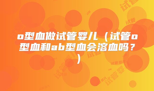 o型血做试管婴儿（试管o型血和ab型血会溶血吗？）