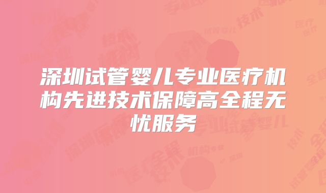 深圳试管婴儿专业医疗机构先进技术保障高全程无忧服务