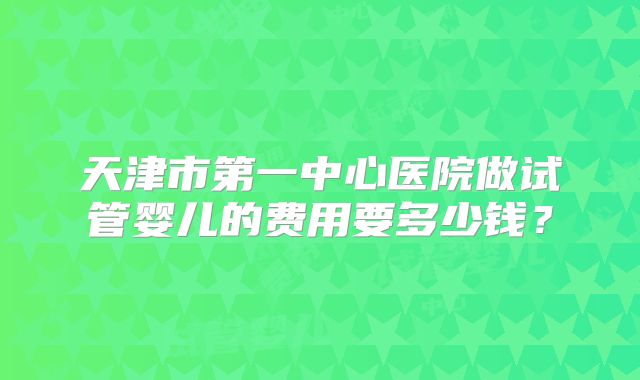 天津市第一中心医院做试管婴儿的费用要多少钱？