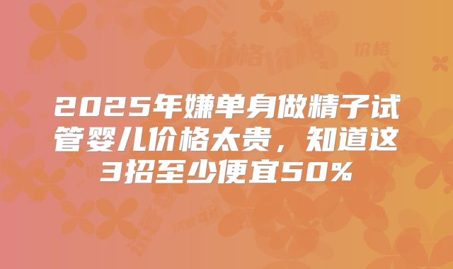 2025年嫌单身做精子试管婴儿价格太贵，知道这3招至少便宜50%