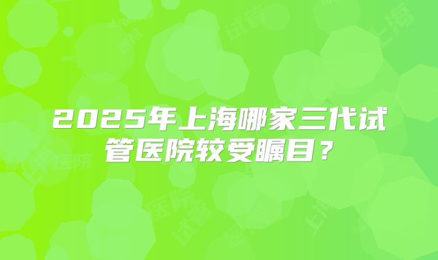 2025年上海哪家三代试管医院较受瞩目？