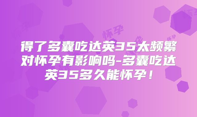 得了多囊吃达英35太频繁对怀孕有影响吗-多囊吃达英35多久能怀孕!