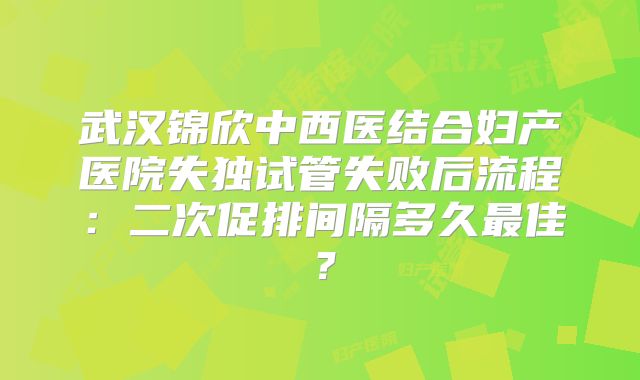 武汉锦欣中西医结合妇产医院失独试管失败后流程：二次促排间隔多久最佳？