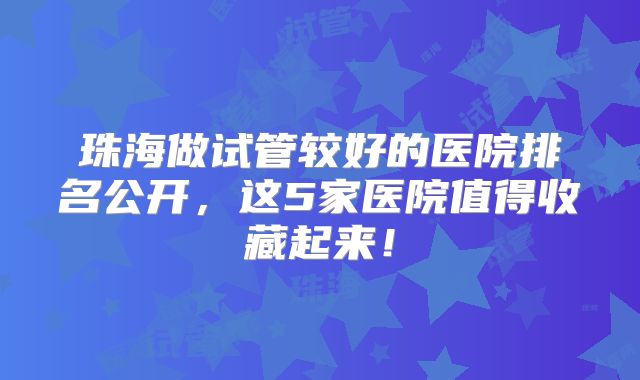 珠海做试管较好的医院排名公开，这5家医院值得收藏起来！