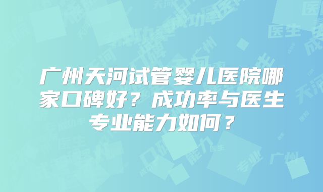 广州天河试管婴儿医院哪家口碑好？成功率与医生专业能力如何？