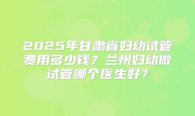 2025年甘肃省妇幼试管费用多少钱？兰州妇幼做试管哪个医生好？