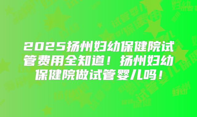 2025扬州妇幼保健院试管费用全知道！扬州妇幼保健院做试管婴儿吗！