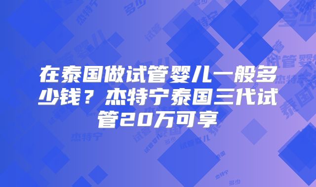 在泰国做试管婴儿一般多少钱？杰特宁泰国三代试管20万可享