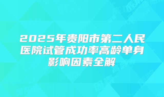2025年贵阳市第二人民医院试管成功率高龄单身影响因素全解