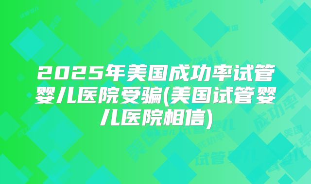2025年美国成功率试管婴儿医院受骗(美国试管婴儿医院相信)