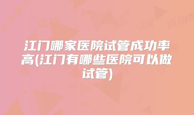 江门哪家医院试管成功率高(江门有哪些医院可以做试管)
