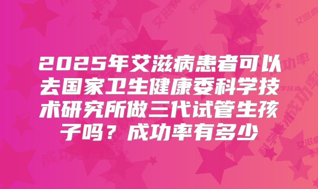 2025年艾滋病患者可以去国家卫生健康委科学技术研究所做三代试管生孩子吗?成功率有多少