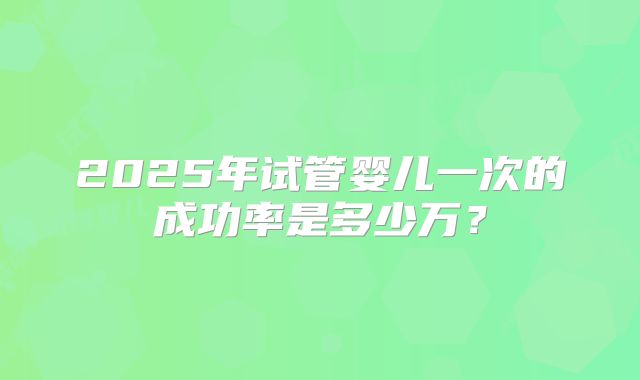 2025年试管婴儿一次的成功率是多少万？