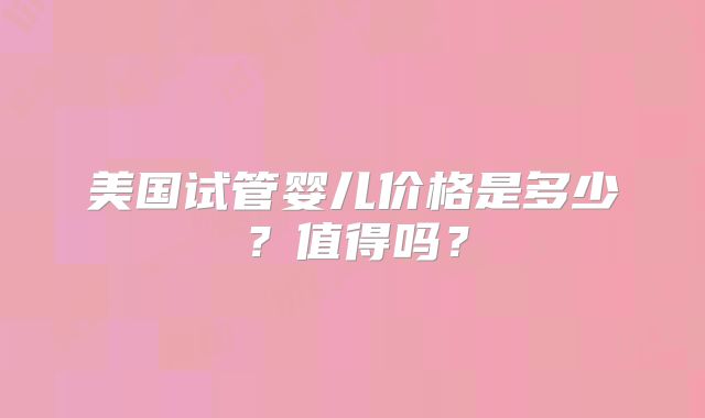 美国试管婴儿价格是多少?值得吗?