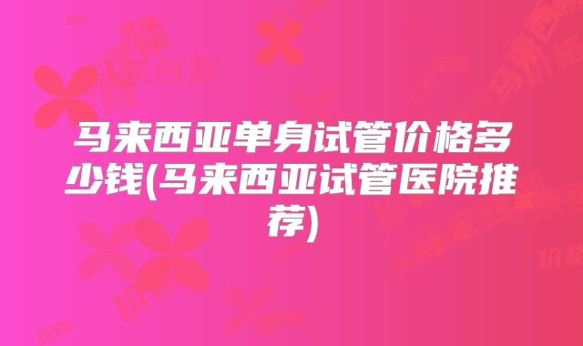 马来西亚单身试管价格多少钱(马来西亚试管医院推荐)