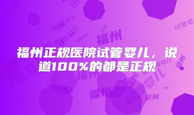 福州正规医院试管婴儿，说道100%的都是正规