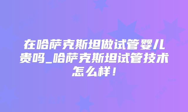 在哈萨克斯坦做试管婴儿贵吗_哈萨克斯坦试管技术怎么样！