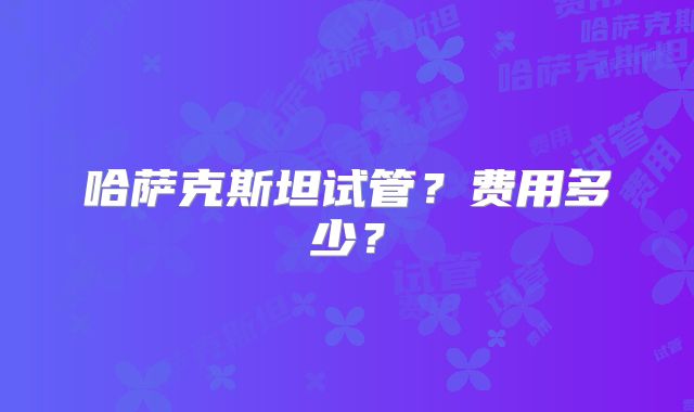 哈萨克斯坦试管?费用多少?