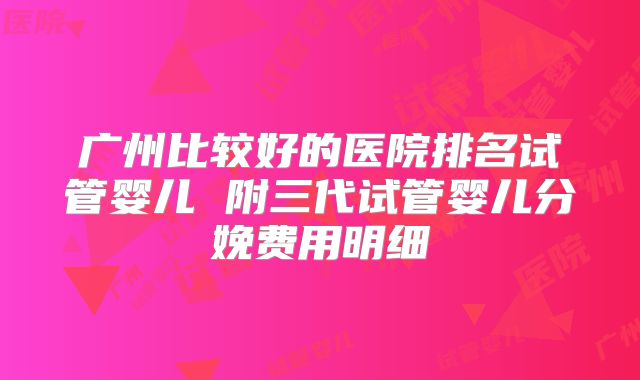 广州比较好的医院排名试管婴儿 附三代试管婴儿分娩费用明细