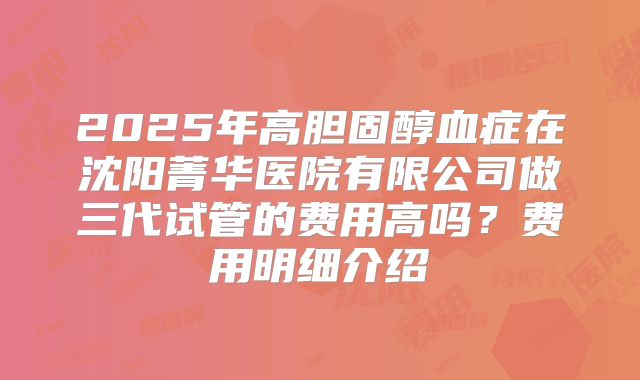 2025年高胆固醇血症在沈阳菁华医院有限公司做三代试管的费用高吗？费用明细介绍
