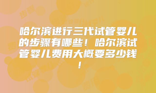 哈尔滨进行三代试管婴儿的步骤有哪些！哈尔滨试管婴儿费用大概要多少钱！