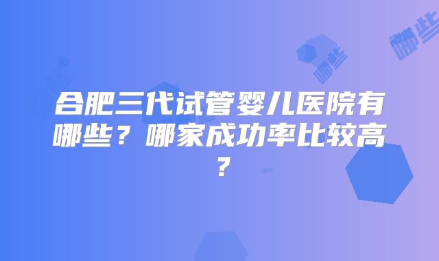 合肥三代试管婴儿医院有哪些？哪家成功率比较高？