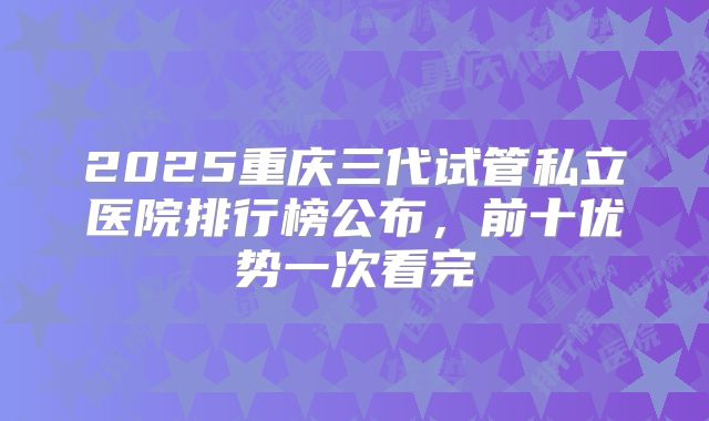 2025重庆三代试管私立医院排行榜公布,前十优势一次看完