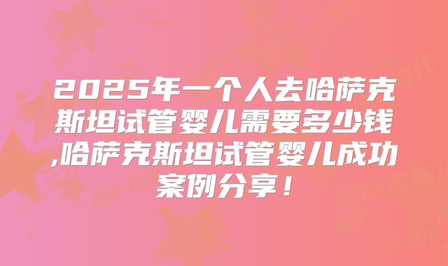2025年一个人去哈萨克斯坦试管婴儿需要多少钱,哈萨克斯坦试管婴儿成功案例分享！