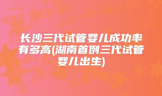 长沙三代试管婴儿成功率有多高(湖南首例三代试管婴儿出生)