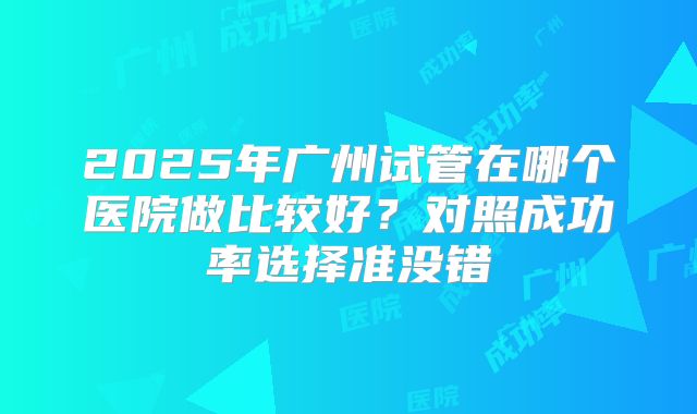 2025年广州试管在哪个医院做比较好？对照成功率选择准没错