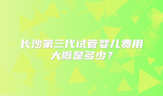 长沙第三代试管婴儿费用大概是多少？