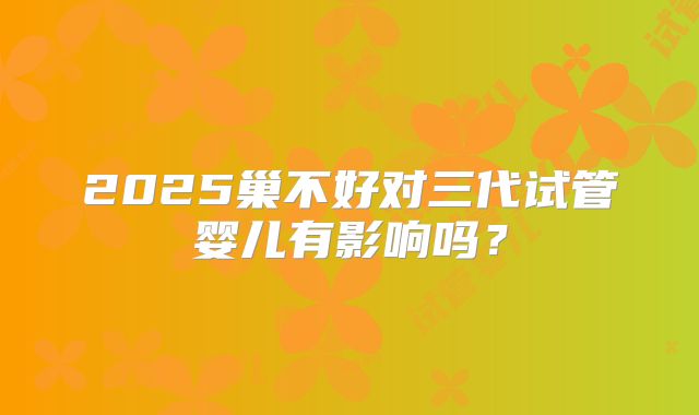 2025巢不好对三代试管婴儿有影响吗?