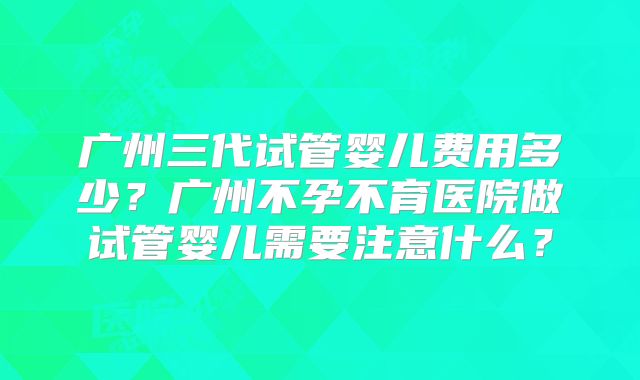 广州三代试管婴儿费用多少？广州不孕不育医院做试管婴儿需要注意什么？
