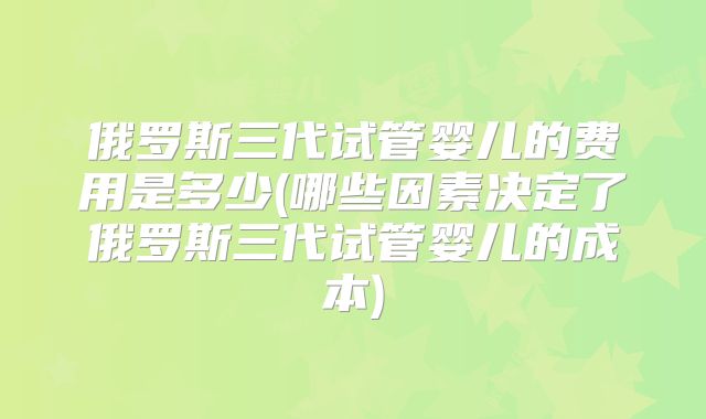 俄罗斯三代试管婴儿的费用是多少(哪些因素决定了俄罗斯三代试管婴儿的成本)