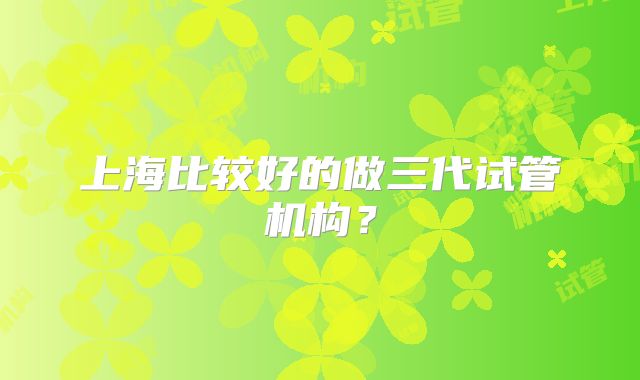 上海比较好的做三代试管机构？