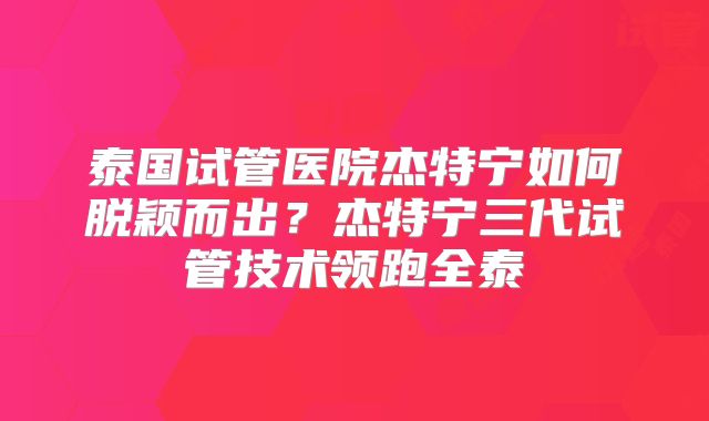 泰国试管医院杰特宁如何脱颖而出？杰特宁三代试管技术领跑全泰